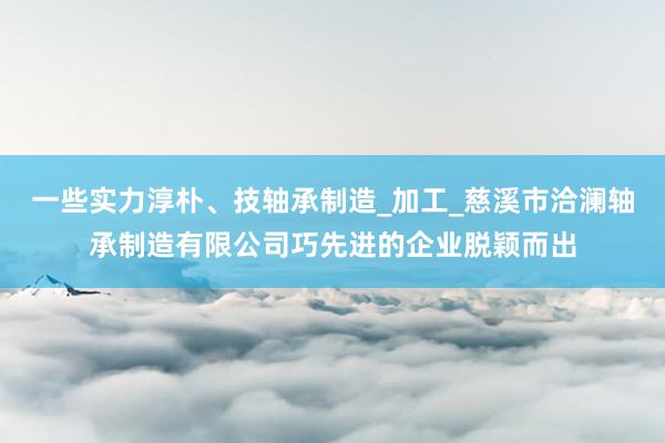 一些实力淳朴、技轴承制造_加工_慈溪市洽澜轴承制造有限公司巧先进的企业脱颖而出