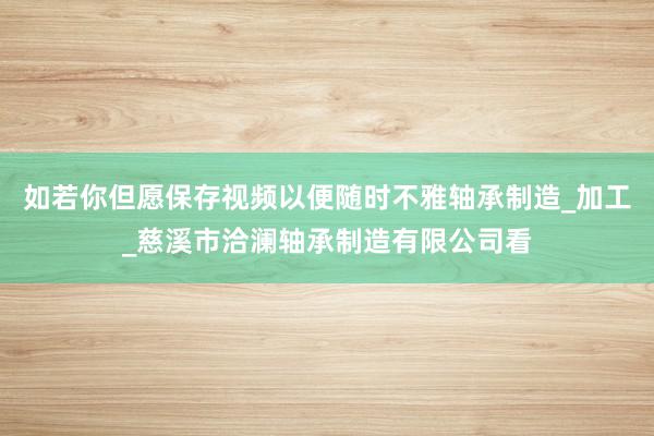 如若你但愿保存视频以便随时不雅轴承制造_加工_慈溪市洽澜轴承制造有限公司看