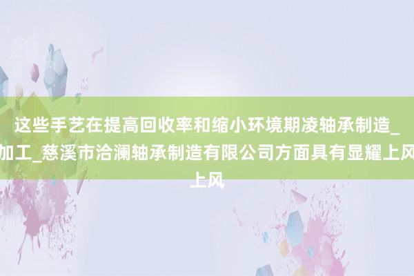 这些手艺在提高回收率和缩小环境期凌轴承制造_加工_慈溪市洽澜轴承制造有限公司方面具有显耀上风